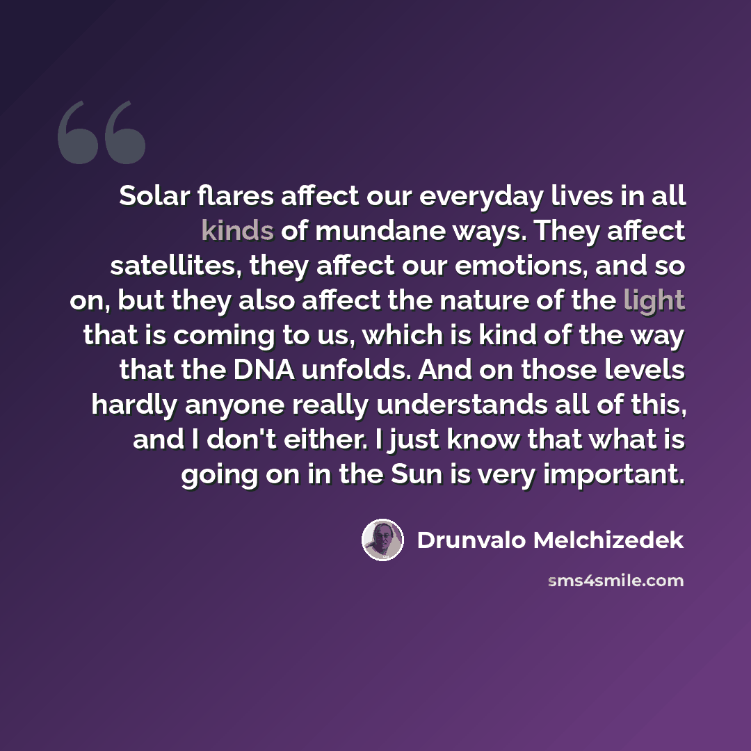 “Solar flares affect our everyday lives in all kinds of mundane ways. They affect satellites, they affect our emotions, and so on, but they also affect the nature of the light that is coming to us, which is kind of the way that the DNA unfolds. And on those levels hardly anyone really understands…” quote by Drunvalo Melchizedek