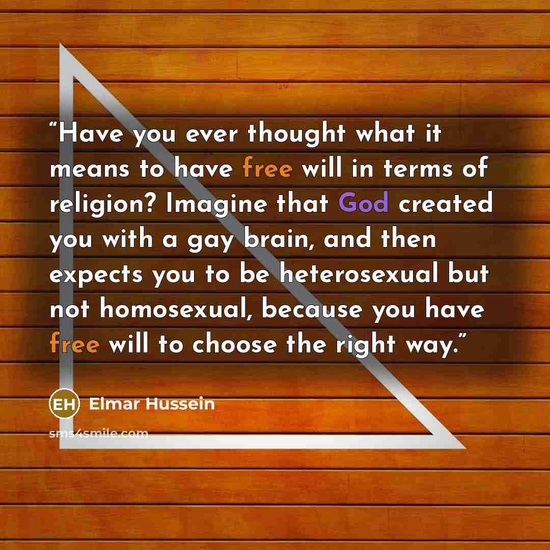 “Have you ever thought what it means to have free will in terms of religion? Imagine that God created you with a gay brain, and then expects you to be heterosexual but not homosexual, because you have free will to choose the right way.” quote by Elmar Hussein