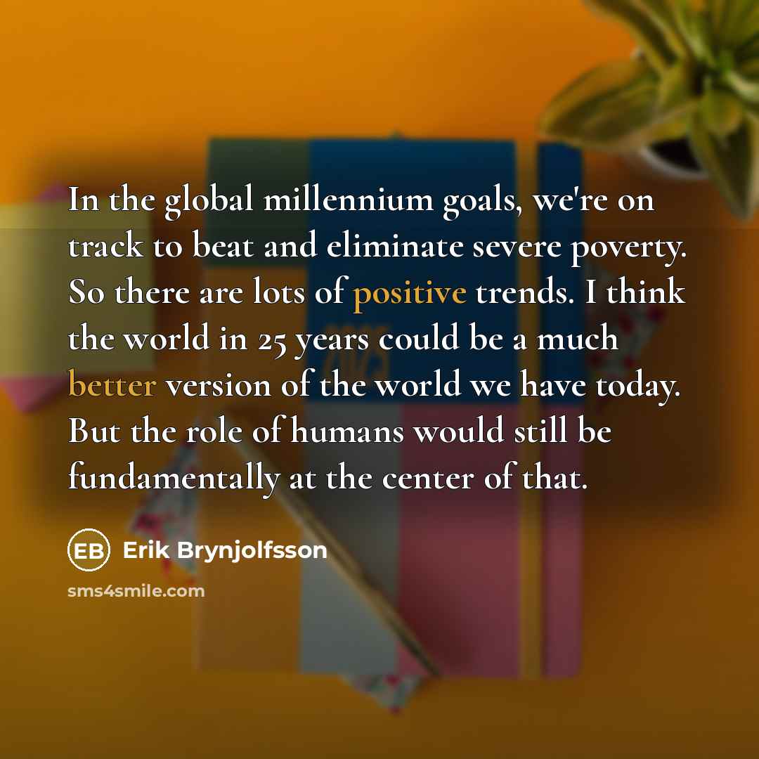 “In the global millennium goals, we're on track to beat and eliminate severe poverty. So there are lots of positive trends. I think the world in 25 years could be a much better version of the world we have today. But the role of humans would still be fundamentally at the center of that.” quote by Erik Brynjolfsson