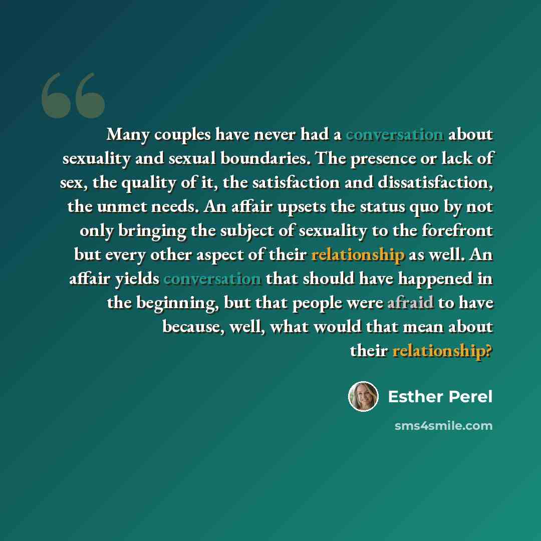 “Many couples have never had a conversation about sexuality and sexual boundaries. The presence or lack of sex, the quality of it, the satisfaction and dissatisfaction, the unmet needs. An affair upsets the status quo by not only bringing the subject of sexuality to the forefront but every other…” quote by Esther Perel
