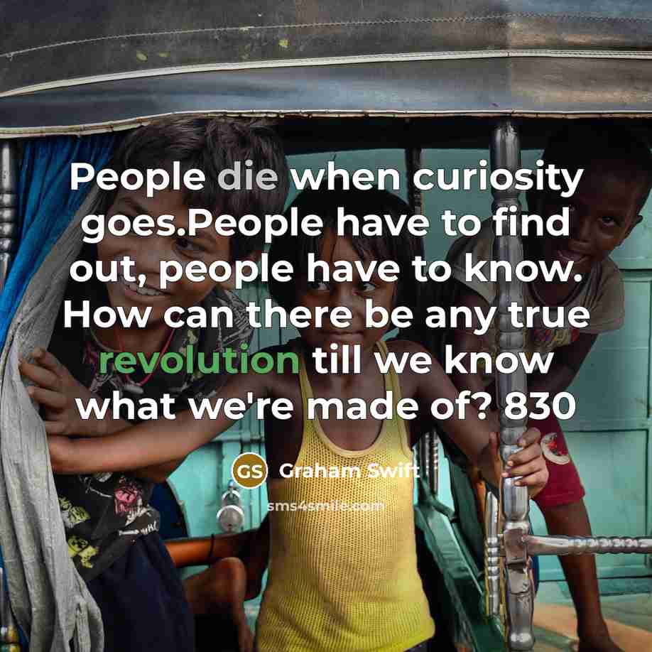 “People die when curiosity goes.People have to find out, people have to know. How can there be any true revolution till we know what we're made of? 830” quote by Graham Swift