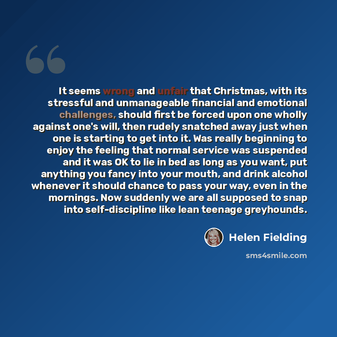 “It seems wrong and unfair that Christmas, with its stressful and unmanageable financial and emotional challenges, should first be forced upon one wholly against one's will, then rudely snatched away just when one is starting to get into it. Was really beginning to enjoy the feeling that normal…” quote by Helen Fielding
