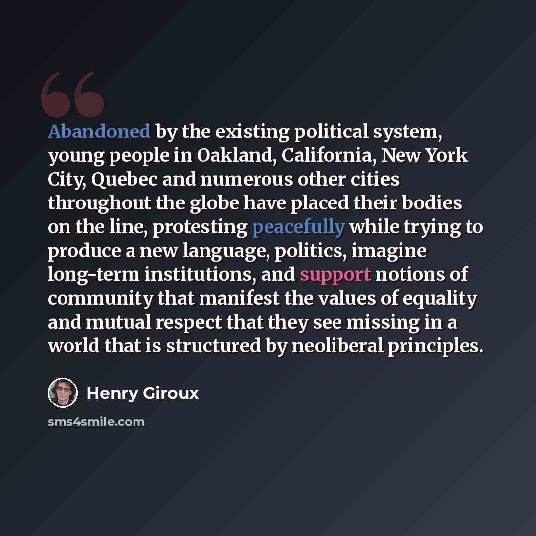 “Abandoned by the existing political system, young people in Oakland, California, New York City, Quebec and numerous other cities throughout the globe have placed their bodies on the line, protesting peacefully while trying to produce a new language, politics, imagine long-term institutions, and…” quote by Henry Giroux