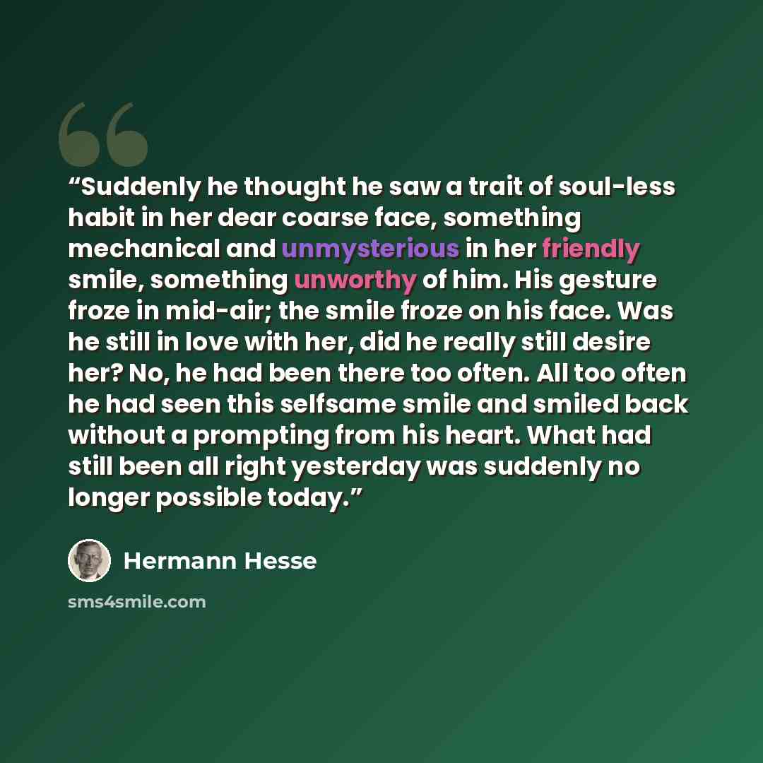 “Suddenly he thought he saw a trait of soul-less habit in her dear coarse face, something mechanical and unmysterious in her friendly smile, something unworthy of him. His gesture froze in mid-air; the smile froze on his face. Was he still in love with her, did he really still desire her? No, he…” quote by Hermann Hesse