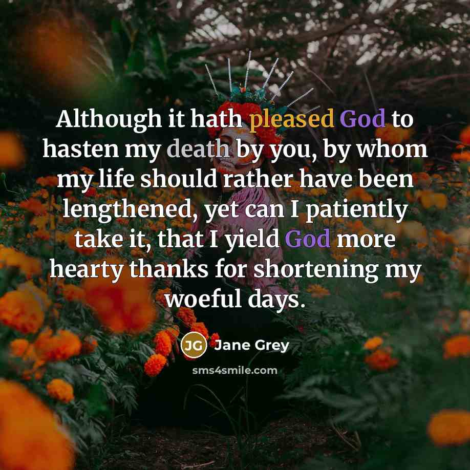 “Although it hath pleased God to hasten my death by you, by whom my life should rather have been lengthened, yet can I patiently take it, that I yield God more hearty thanks for shortening my woeful days.” quote by Jane Grey