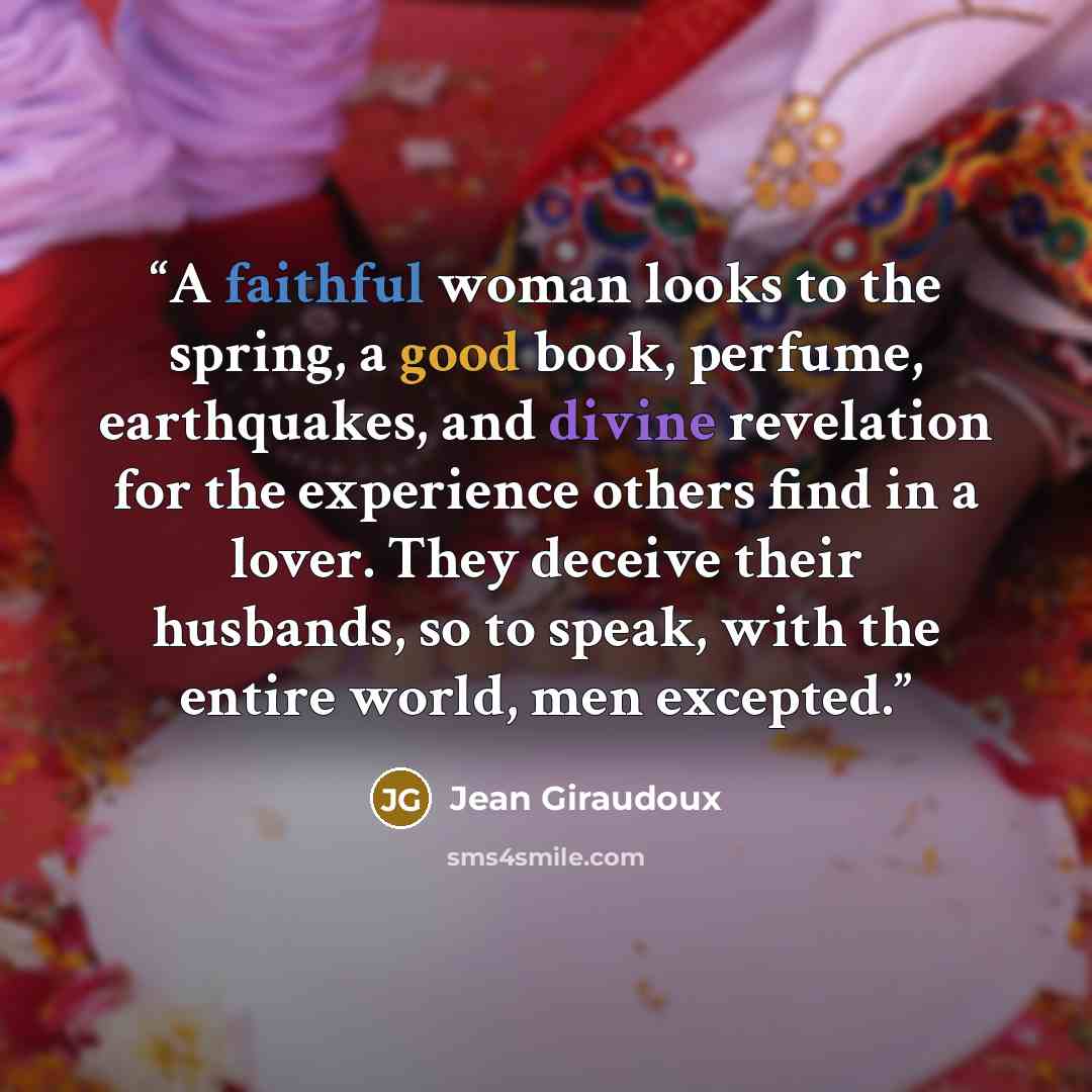 “A faithful woman looks to the spring, a good book, perfume, earthquakes, and divine revelation for the experience others find in a lover. They deceive their husbands, so to speak, with the entire world, men excepted.” quote by Jean Giraudoux