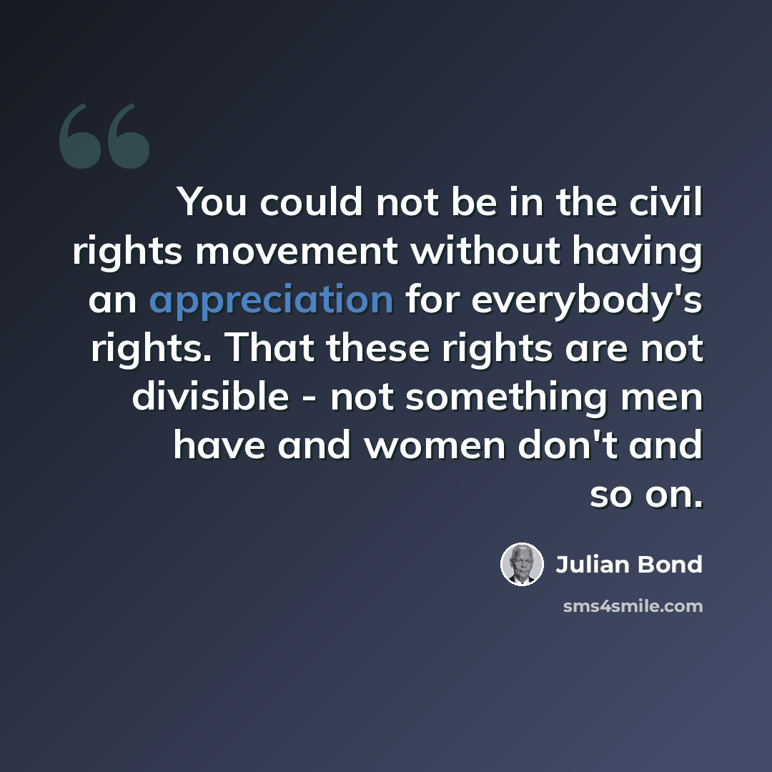 “You could not be in the civil rights movement without having an appreciation for everybody's rights. That these rights are not divisible - not something men have and women don't and so on.” quote by Julian Bond