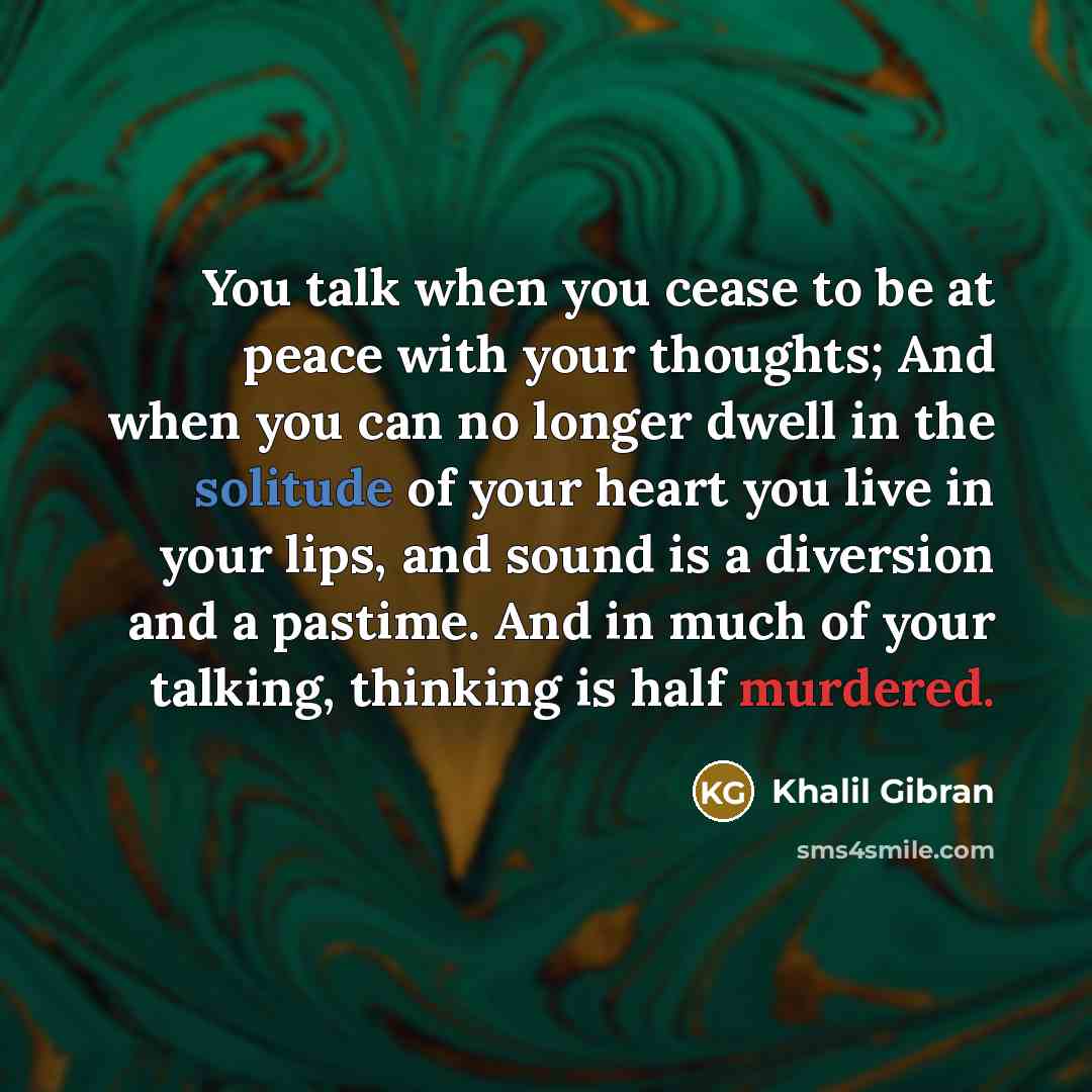 “You talk when you cease to be at peace with your thoughts; And when you can no longer dwell in the solitude of your heart you live in your lips, and sound is a diversion and a pastime. And in much of your talking, thinking is half murdered.” quote by Khalil Gibran