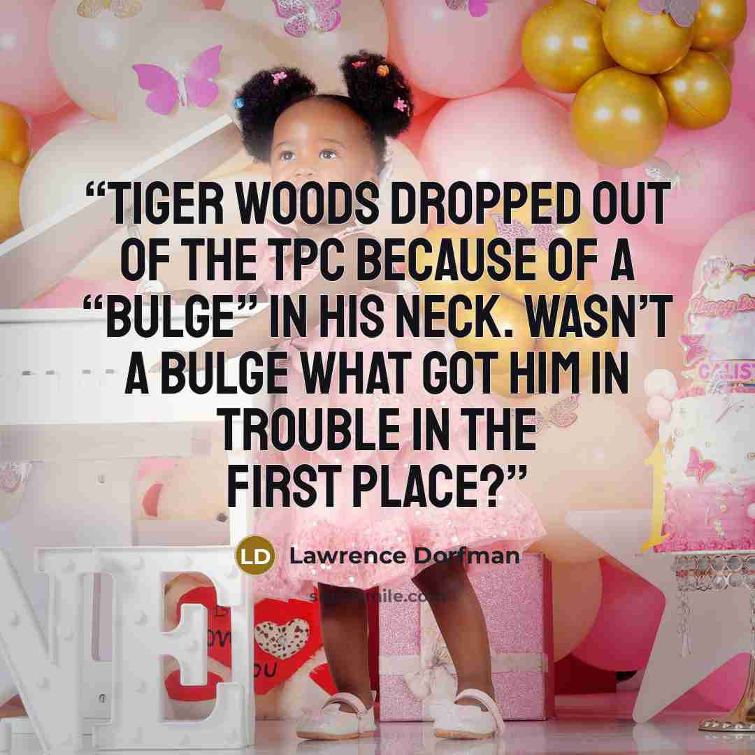 “Tiger Woods dropped out of the TPC because of a “bulge” in his neck. Wasn’t a bulge what got him in trouble in the first place?” quote by Lawrence Dorfman