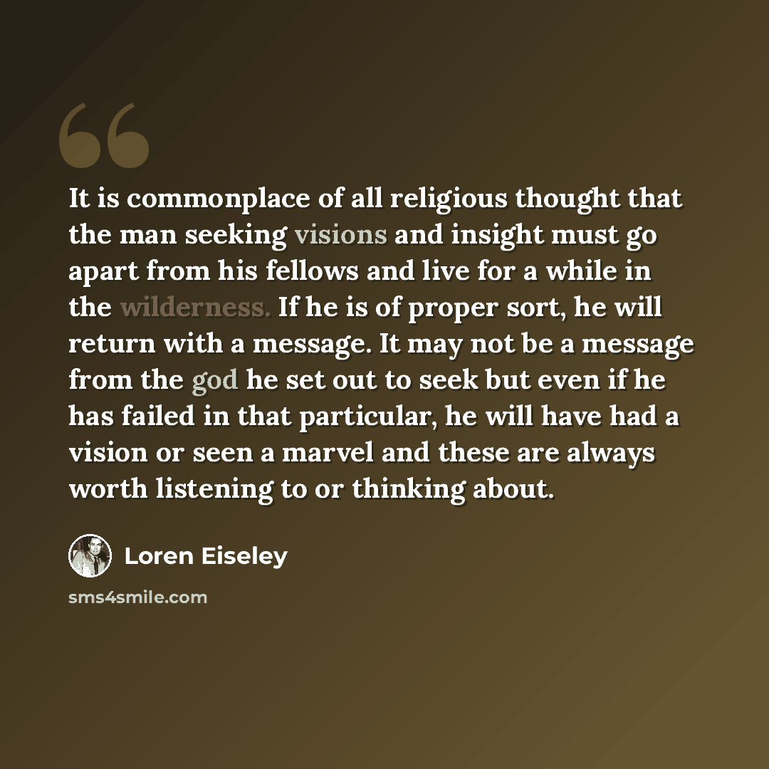 “It is commonplace of all religious thought that the man seeking visions and insight must go apart from his fellows and live for a while in the wilderness. If he is of proper sort, he will return with a message. It may not be a message from the god he set out to seek but even if he has failed in…” quote by Loren Eiseley