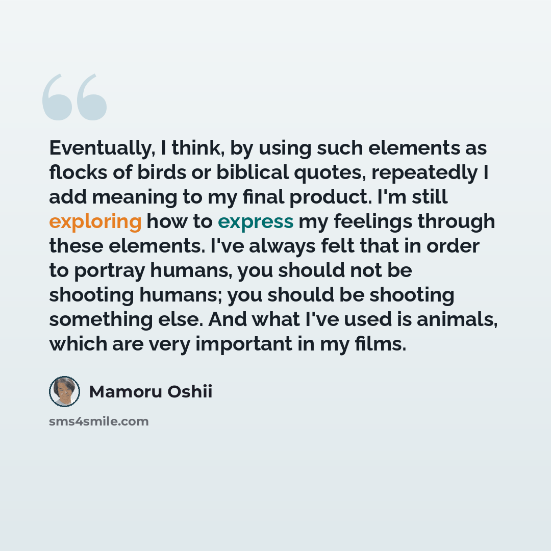 “Eventually, I think, by using such elements as flocks of birds or biblical quotes, repeatedly I add meaning to my final product. I'm still exploring how to express my feelings through these elements. I've always felt that in order to portray humans, you should not be shooting humans; you should be…” quote by Mamoru Oshii