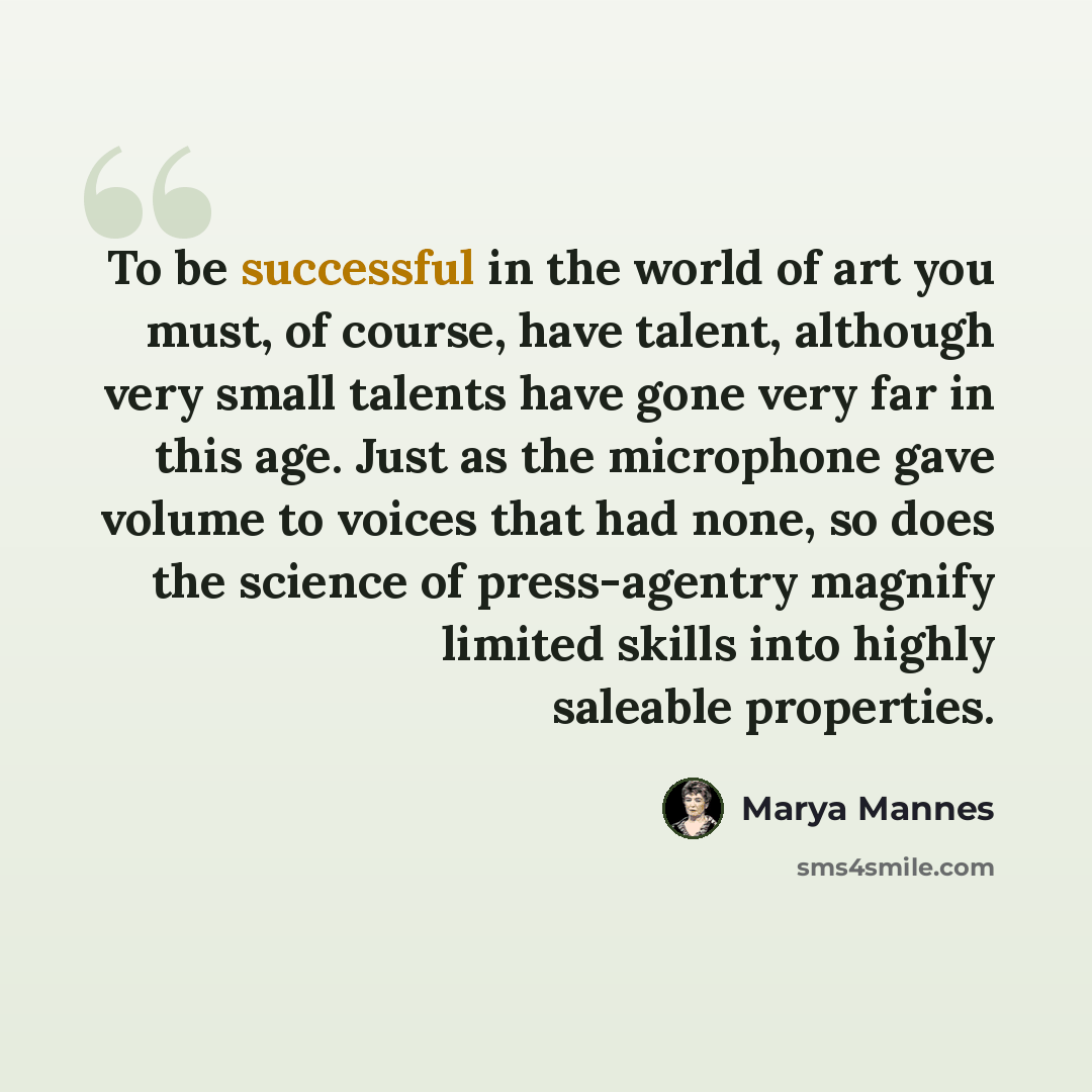 “To be successful in the world of art you must, of course, have talent, although very small talents have gone very far in this age. Just as the microphone gave volume to voices that had none, so does the science of press-agentry magnify limited skills into highly saleable properties.” quote by Marya Mannes
