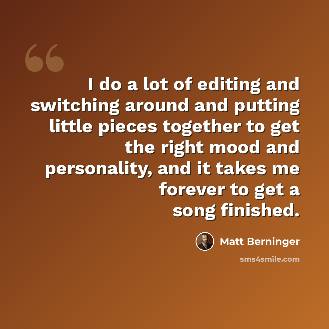 “I do a lot of editing and switching around and putting little pieces together to get the right mood and personality, and it takes me forever to get a song finished.” quote by Matt Berninger