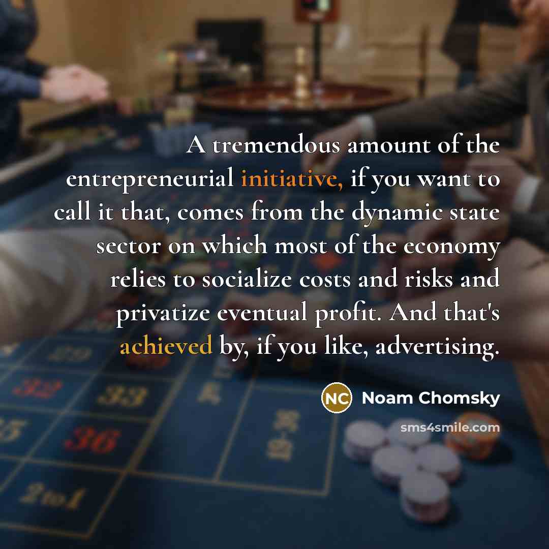 “A tremendous amount of the entrepreneurial initiative, if you want to call it that, comes from the dynamic state sector on which most of the economy relies to socialize costs and risks and privatize eventual profit. And that's achieved by, if you like, advertising.” quote by Noam Chomsky