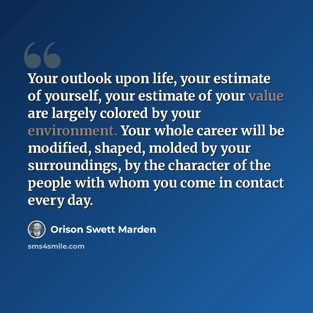 “Your outlook upon life, your estimate of yourself, your estimate of your value are largely colored by your environment. Your whole career will be modified, shaped, molded by your surroundings, by the character of the people with whom you come in contact every day.” quote by Orison Swett Marden