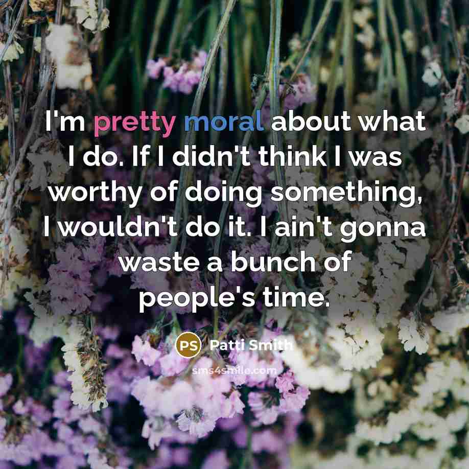 “I'm pretty moral about what I do. If I didn't think I was worthy of doing something, I wouldn't do it. I ain't gonna waste a bunch of people's time.” quote by Patti Smith