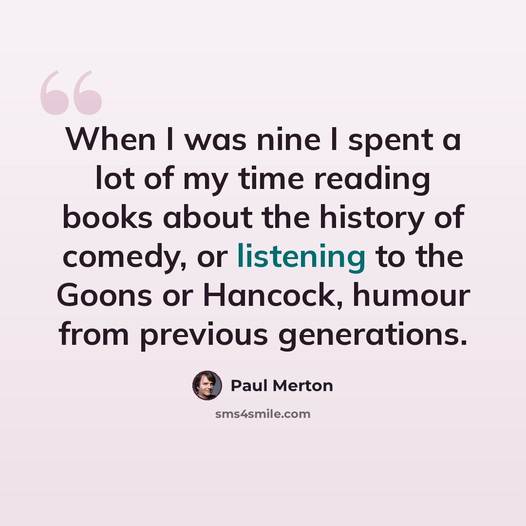“When I was nine I spent a lot of my time reading books about the history of comedy, or listening to the Goons or Hancock, humour from previous generations.” quote by Paul Merton