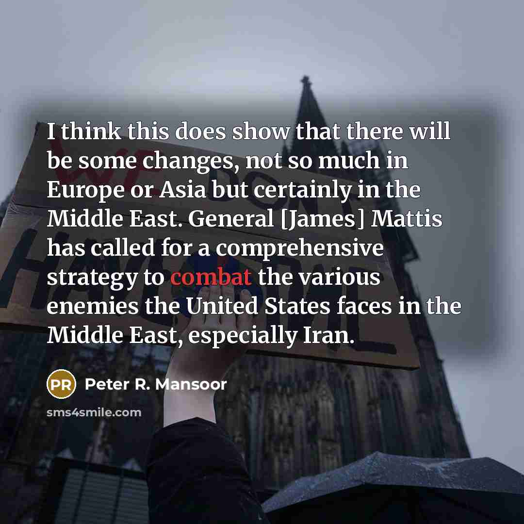 “I think this does show that there will be some changes, not so much in Europe or Asia but certainly in the Middle East. General [James] Mattis has called for a comprehensive strategy to combat the various enemies the United States faces in the Middle East, especially Iran.” quote by Peter R. Mansoor