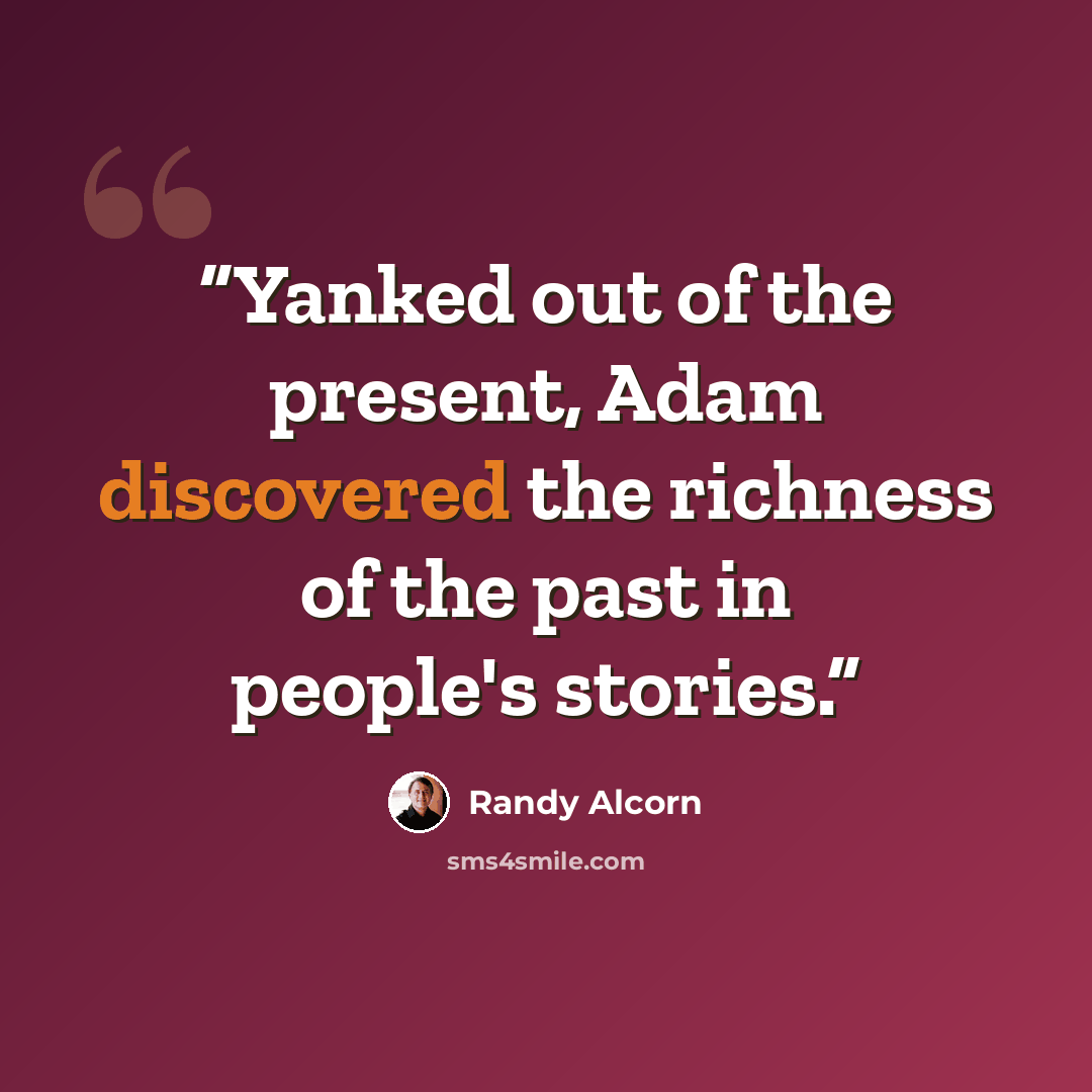 “Yanked out of the present, Adam discovered the richness of the past in people's stories.” quote by Randy Alcorn