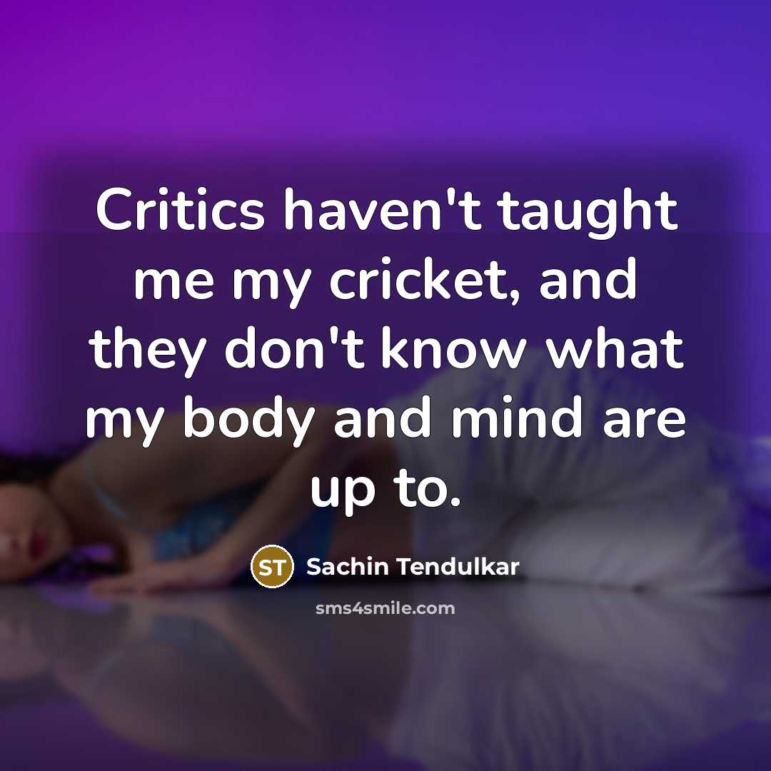 “Critics haven't taught me my cricket, and they don't know what my body and mind are up to.” quote by Sachin Tendulkar