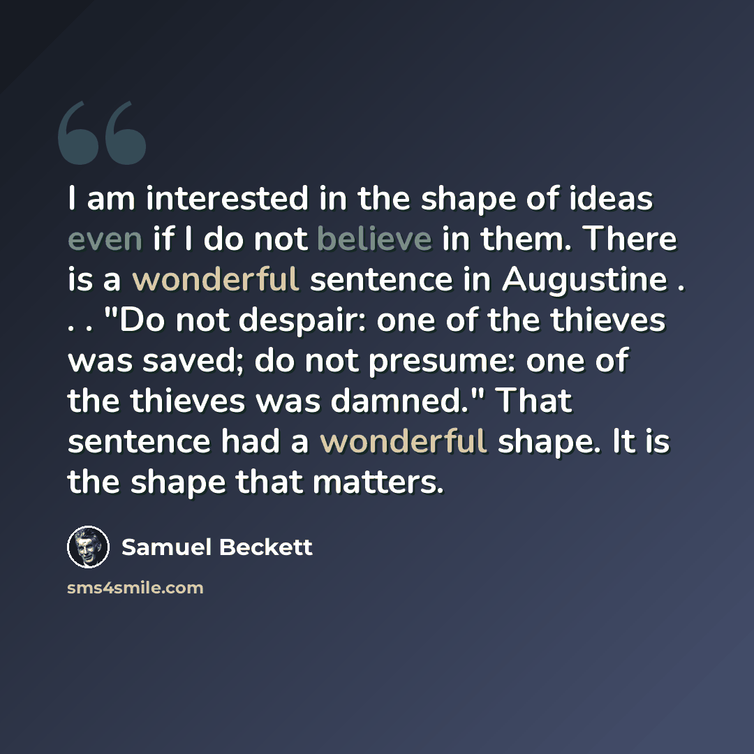“I am interested in the shape of ideas even if I do not believe in them. There is a wonderful sentence in Augustine . . . "Do not despair: one of the thieves was saved; do not presume: one of the thieves was damned." That sentence had a wonderful shape. It is the shape that matters.” quote by Samuel Beckett