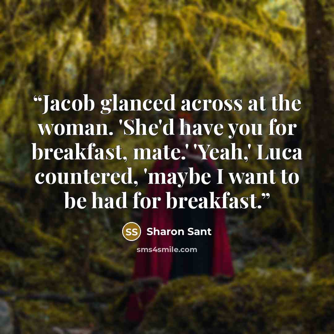 “Jacob glanced across at the woman. 'She'd have you for breakfast, mate.' 'Yeah,' Luca countered, 'maybe I want to be had for breakfast.” quote by Sharon Sant