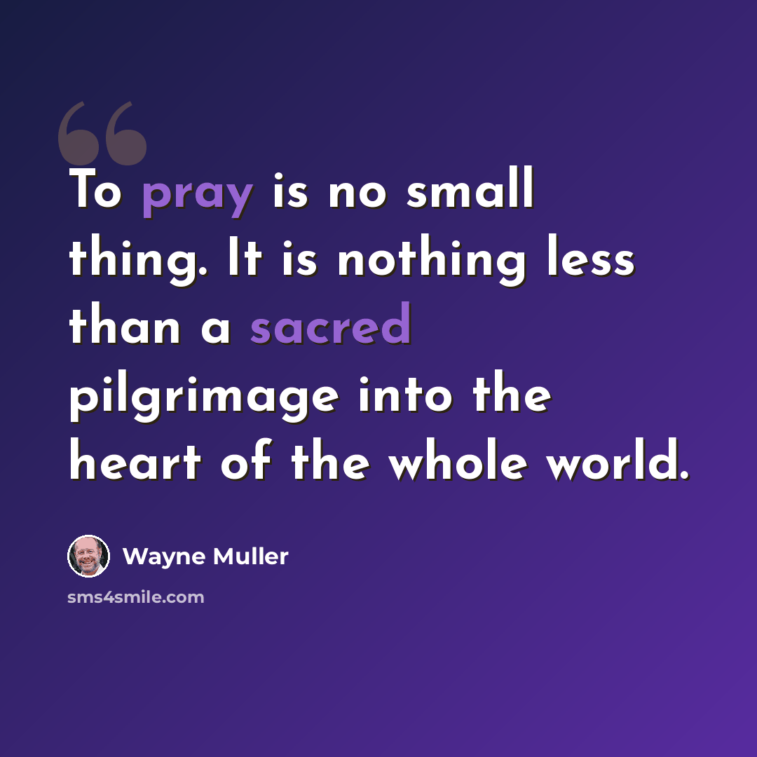 “To pray is no small thing. It is nothing less than a sacred pilgrimage into the heart of the whole world.” quote by Wayne Muller