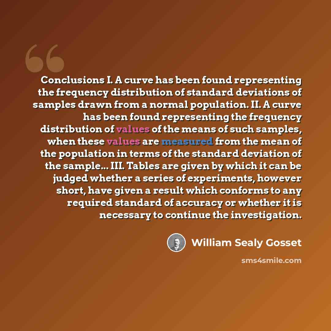 “Conclusions I. A curve has been found representing the frequency distribution of standard deviations of samples drawn from a normal population. II. A curve has been found representing the frequency distribution of values of the means of such samples, when these values are measured from the mean of…” quote by William Sealy Gosset