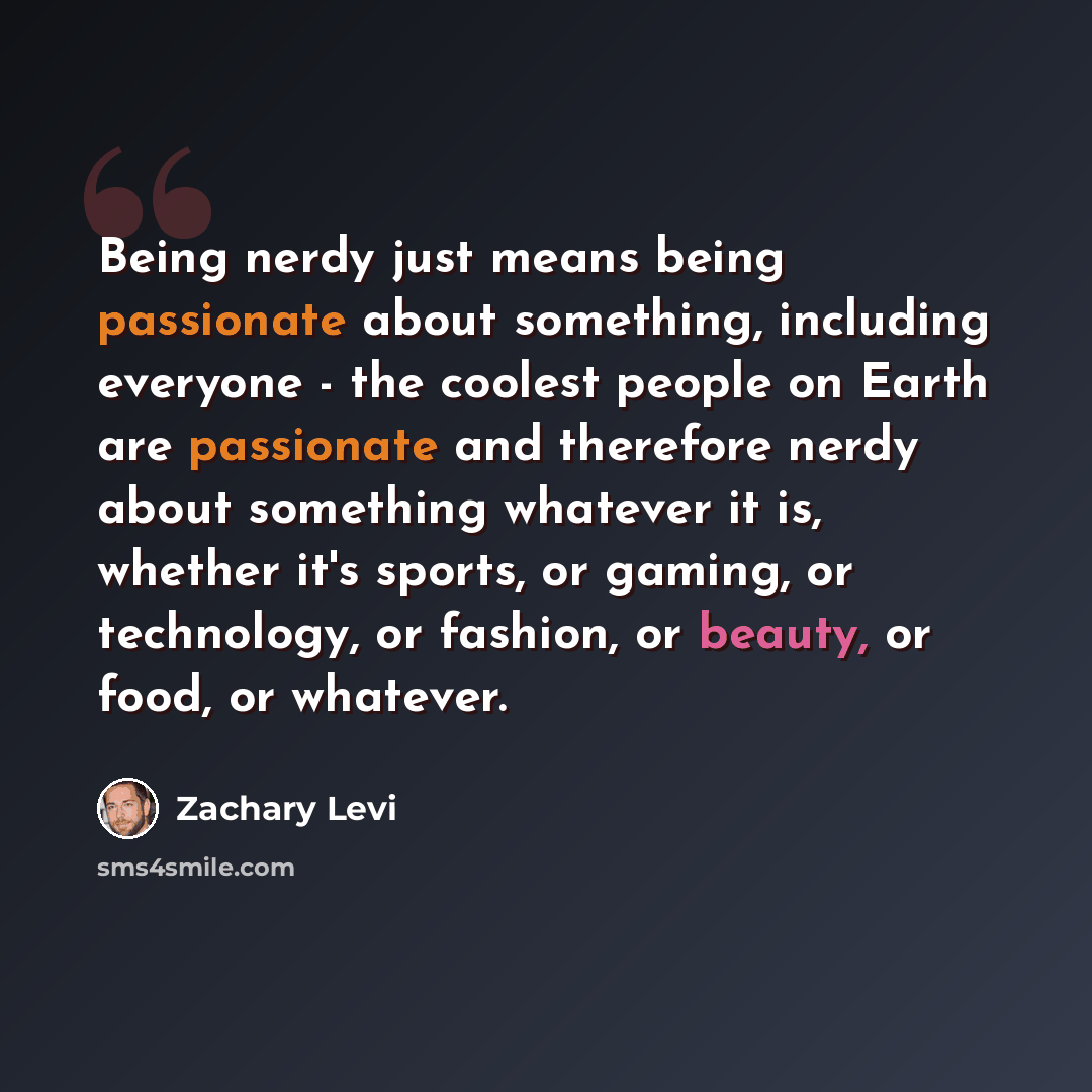 “Being nerdy just means being passionate about something, including everyone - the coolest people on Earth are passionate and therefore nerdy about something whatever it is, whether it's sports, or gaming, or technology, or fashion, or beauty, or food, or whatever.” quote by Zachary Levi