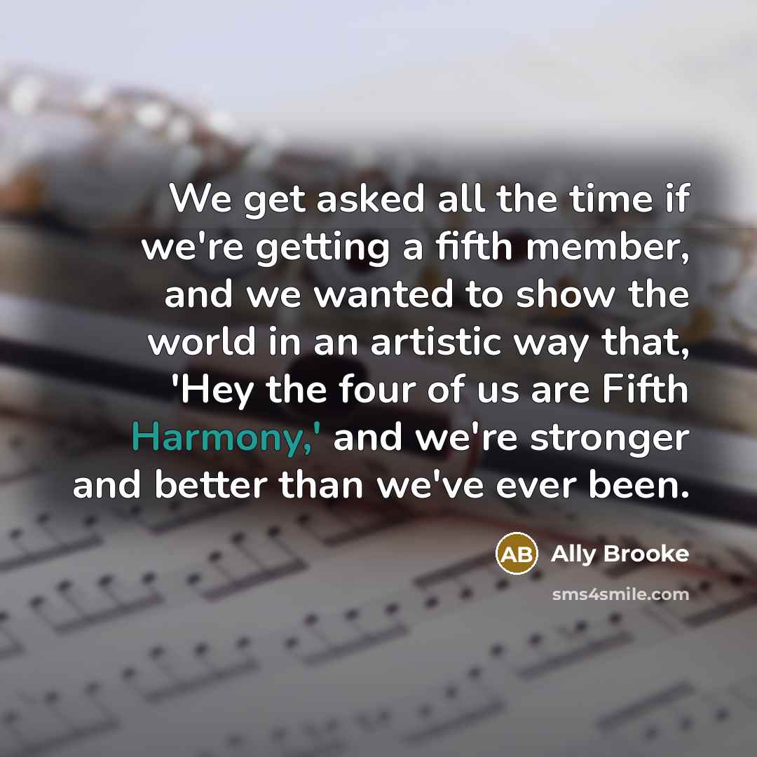 “We get asked all the time if we're getting a fifth member, and we wanted to show the world in an artistic way that, 'Hey the four of us are Fifth Harmony,' and we're stronger and better than we've ever been.” quote by Ally Brooke