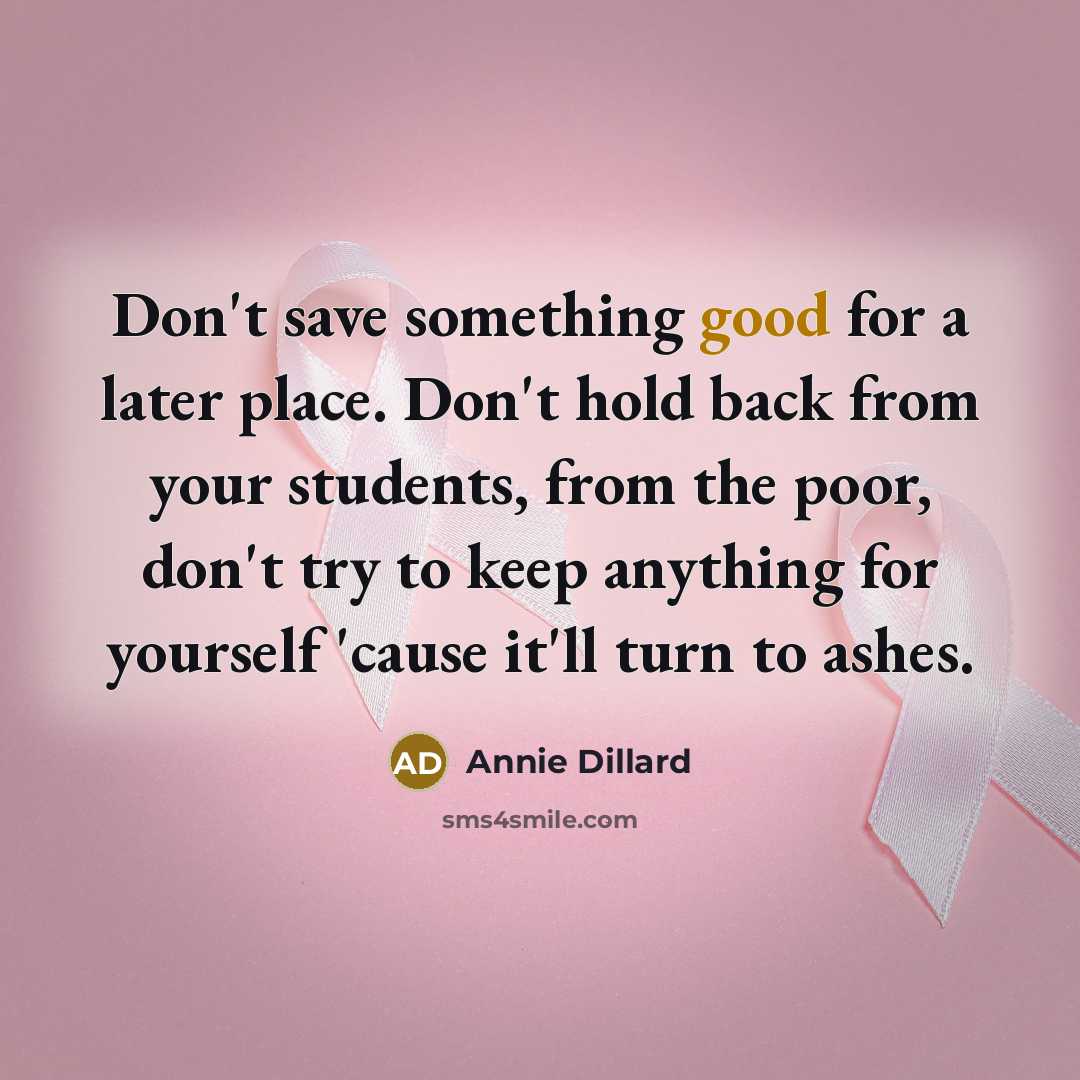 “Don't save something good for a later place. Don't hold back from your students, from the poor, don't try to keep anything for yourself 'cause it'll turn to ashes.” quote by Annie Dillard
