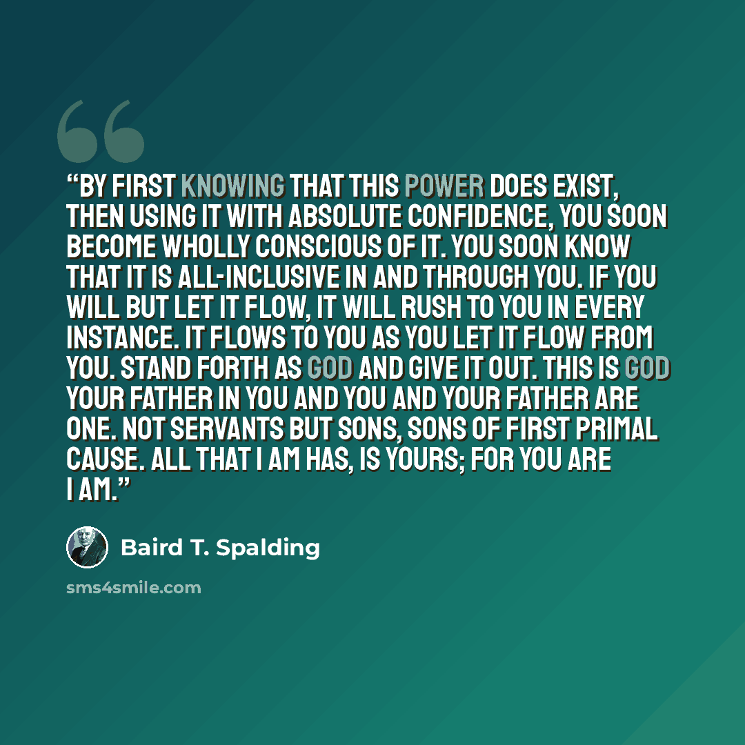 “By first KNOWING that this power does exist, then using it with absolute confidence, you soon become wholly conscious of it. You soon know that it is all-inclusive in and through you. If you will but let it flow, it will rush to you in every instance. It flows to you as you let it flow from you…” quote by Baird T. Spalding