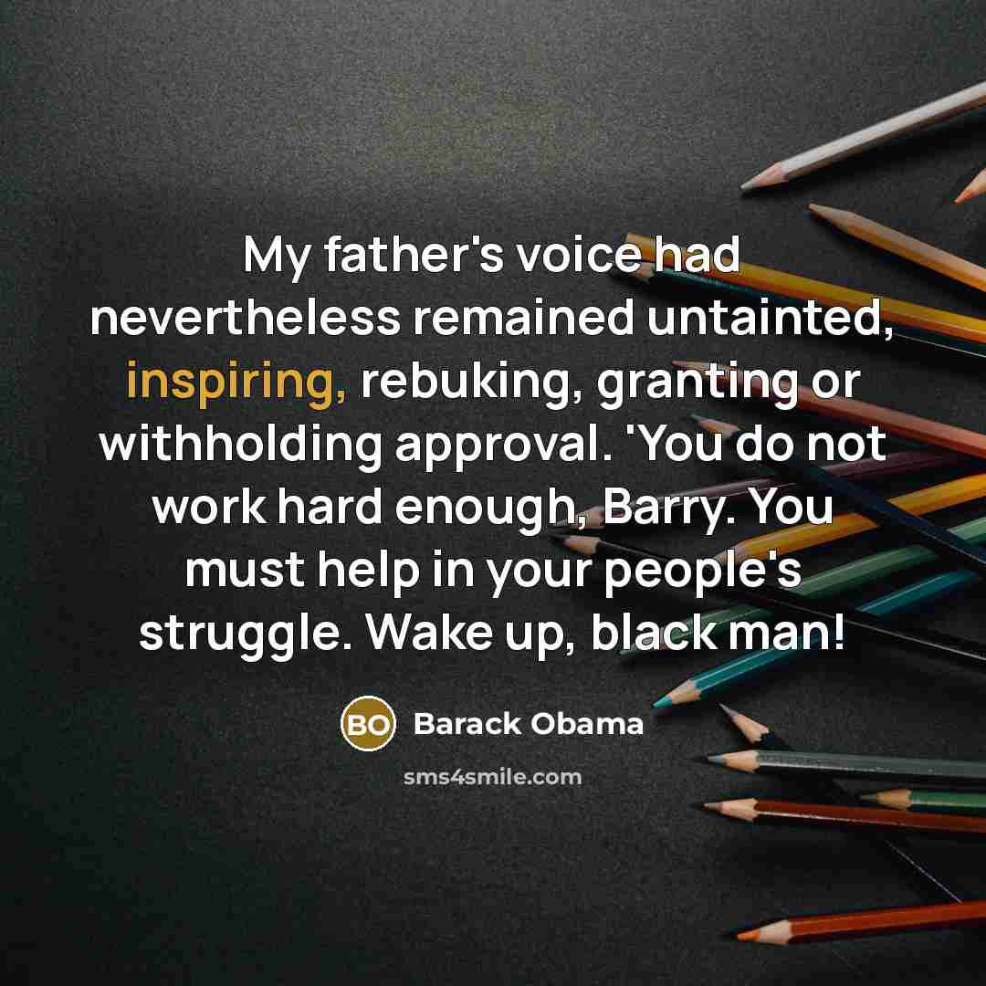 “My father's voice had nevertheless remained untainted, inspiring, rebuking, granting or withholding approval. 'You do not work hard enough, Barry. You must help in your people's struggle. Wake up, black man!” quote by Barack Obama