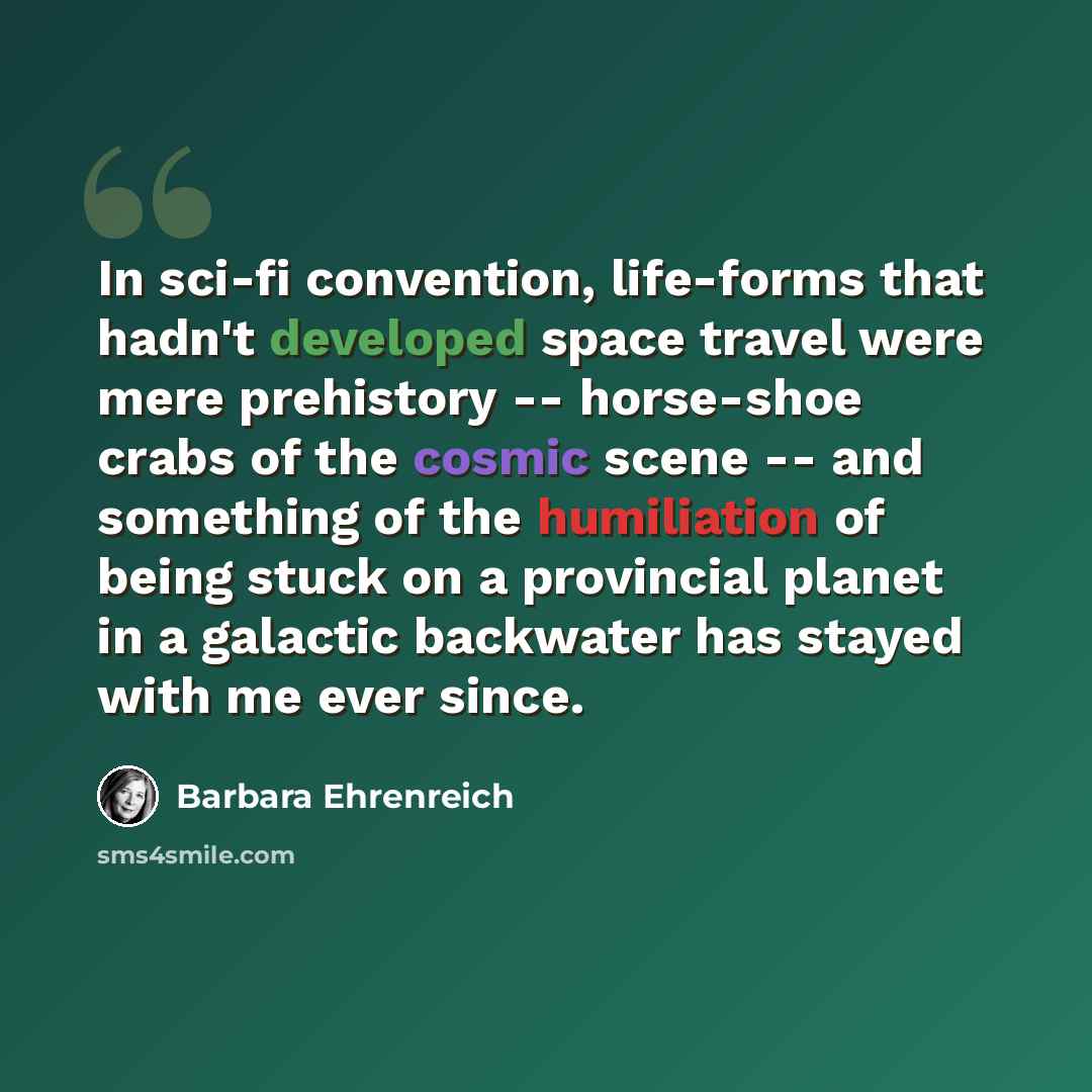 “In sci-fi convention, life-forms that hadn't developed space travel were mere prehistory -- horse-shoe crabs of the cosmic scene -- and something of the humiliation of being stuck on a provincial planet in a galactic backwater has stayed with me ever since.” quote by Barbara Ehrenreich