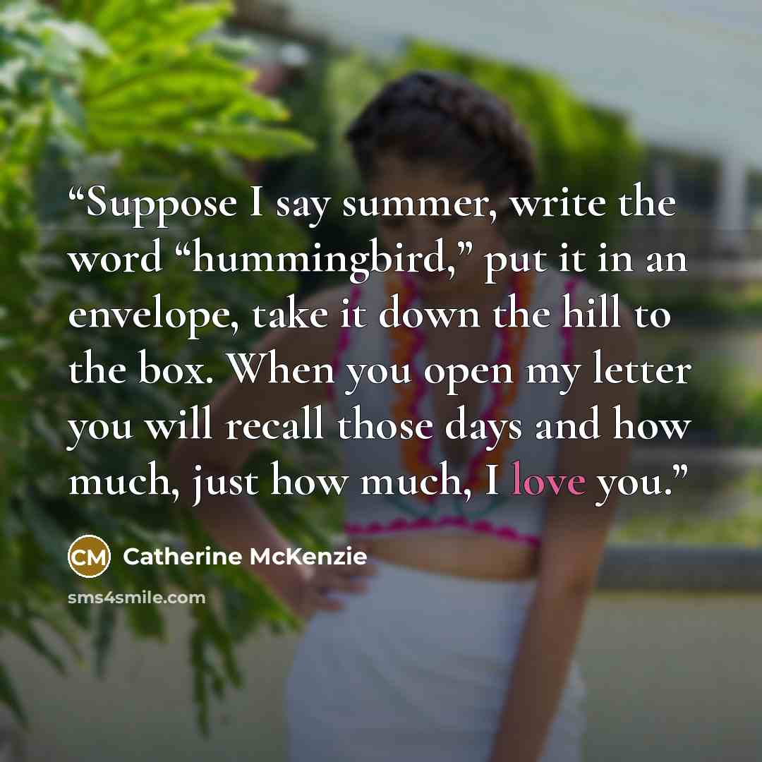 “Suppose I say summer, write the word “hummingbird,” put it in an envelope, take it down the hill to the box. When you open my letter you will recall those days and how much, just how much, I love you.” quote by Catherine McKenzie