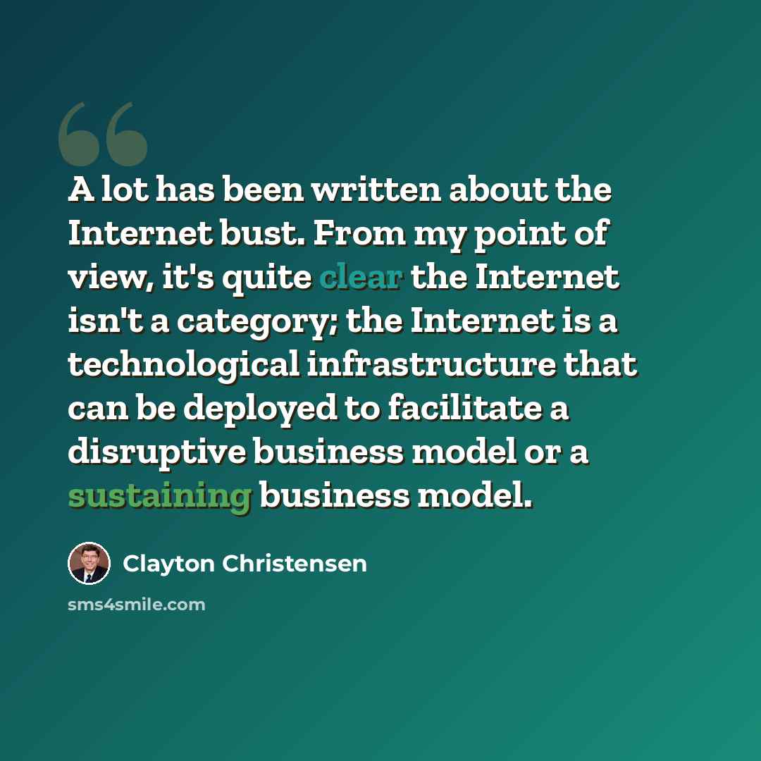 “A lot has been written about the Internet bust. From my point of view, it's quite clear the Internet isn't a category; the Internet is a technological infrastructure that can be deployed to facilitate a disruptive business model or a sustaining business model.” quote by Clayton Christensen