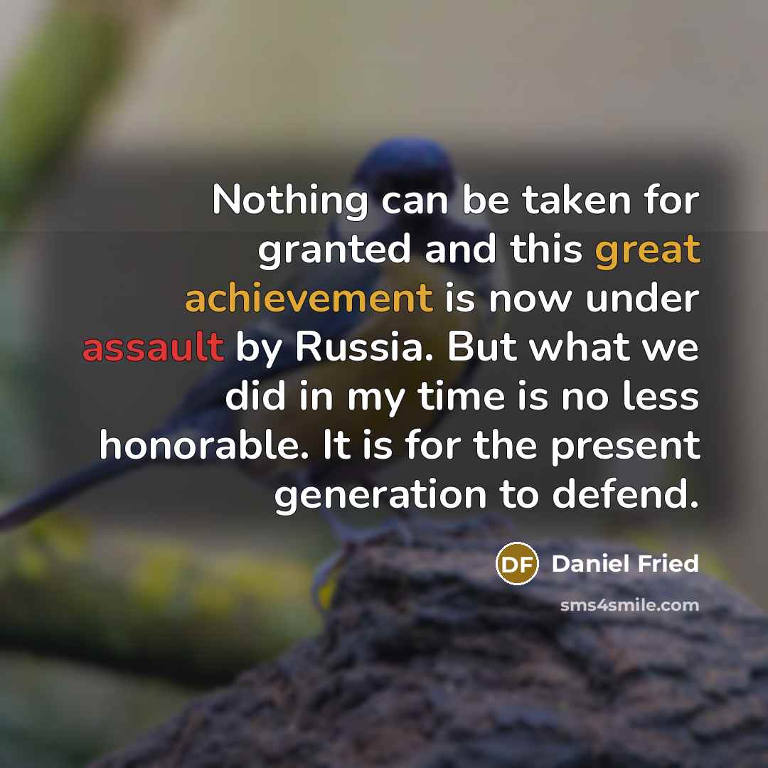 “Nothing can be taken for granted and this great achievement is now under assault by Russia. But what we did in my time is no less honorable. It is for the present generation to defend.” quote by Daniel Fried