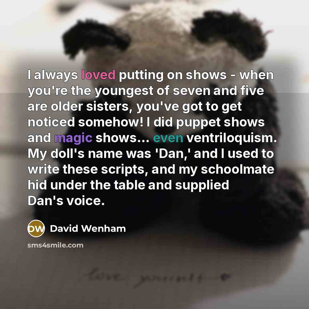 “I always loved putting on shows - when you're the youngest of seven and five are older sisters, you've got to get noticed somehow! I did puppet shows and magic shows... even ventriloquism. My doll's name was 'Dan,' and I used to write these scripts, and my schoolmate hid under the table and…” quote by David Wenham