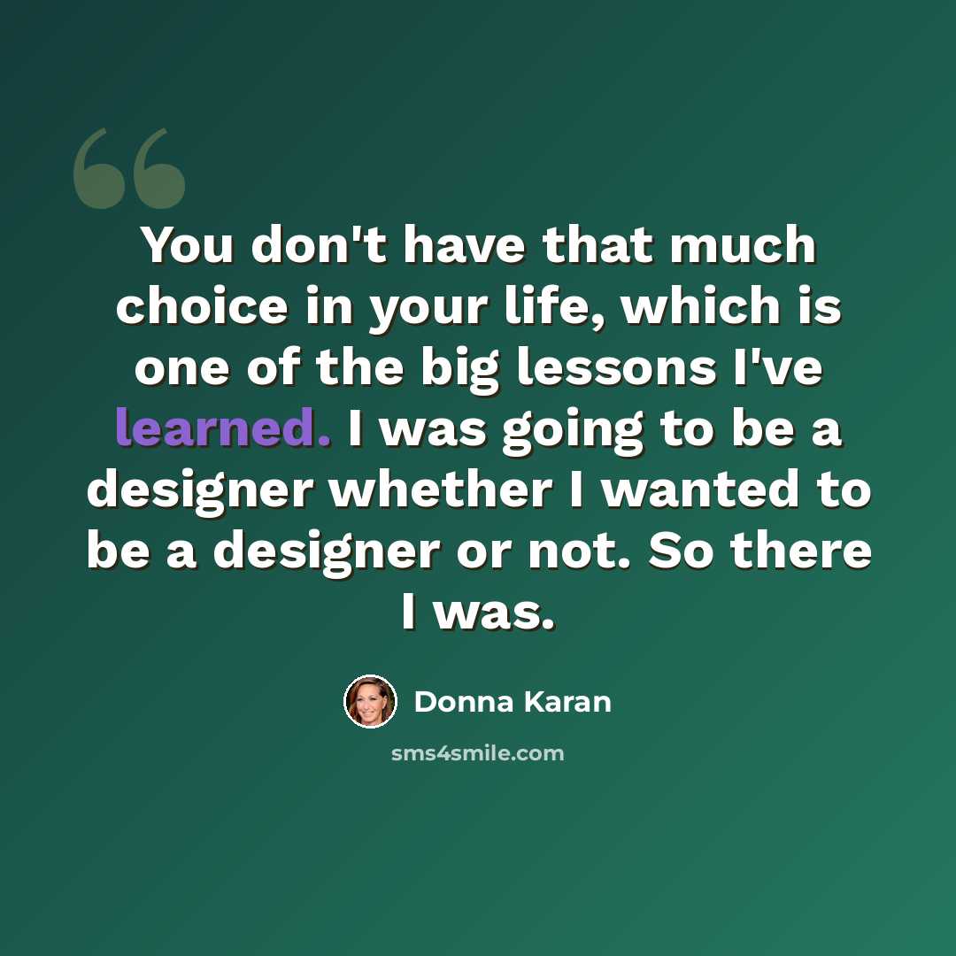 “You don't have that much choice in your life, which is one of the big lessons I've learned. I was going to be a designer whether I wanted to be a designer or not. So there I was.” quote by Donna Karan