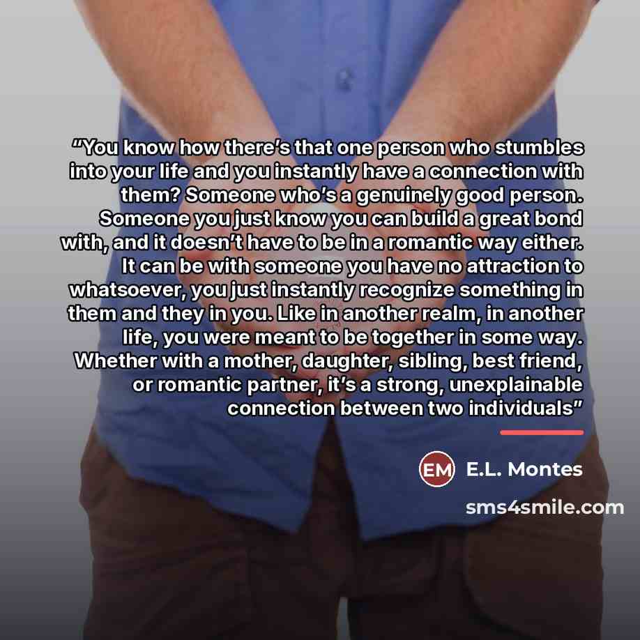 “You know how there’s that one person who stumbles into your life and you instantly have a connection with them? Someone who’s a genuinely good person. Someone you just know you can build a great bond with, and it doesn’t have to be in a romantic way either. It can be with someone you have no…” quote by E.L. Montes