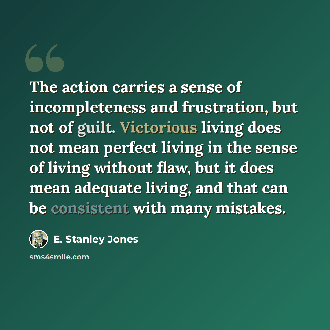 “The action carries a sense of incompleteness and frustration, but not of guilt. Victorious living does not mean perfect living in the sense of living without flaw, but it does mean adequate living, and that can be consistent with many mistakes.” quote by E. Stanley Jones