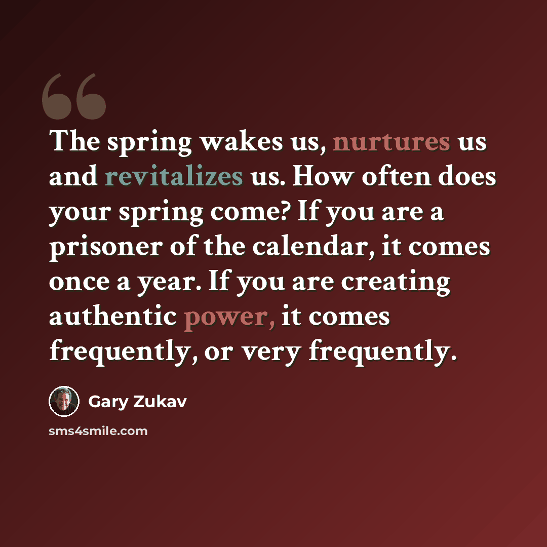 “The spring wakes us, nurtures us and revitalizes us. How often does your spring come? If you are a prisoner of the calendar, it comes once a year. If you are creating authentic power, it comes frequently, or very frequently.” quote by Gary Zukav