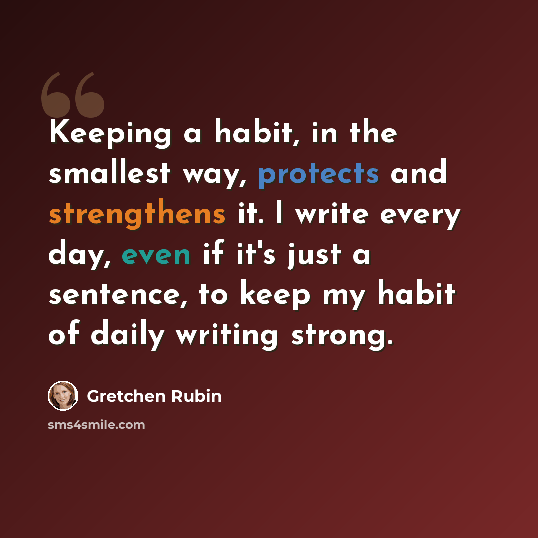 “Keeping a habit, in the smallest way, protects and strengthens it. I write every day, even if it's just a sentence, to keep my habit of daily writing strong.” quote by Gretchen Rubin