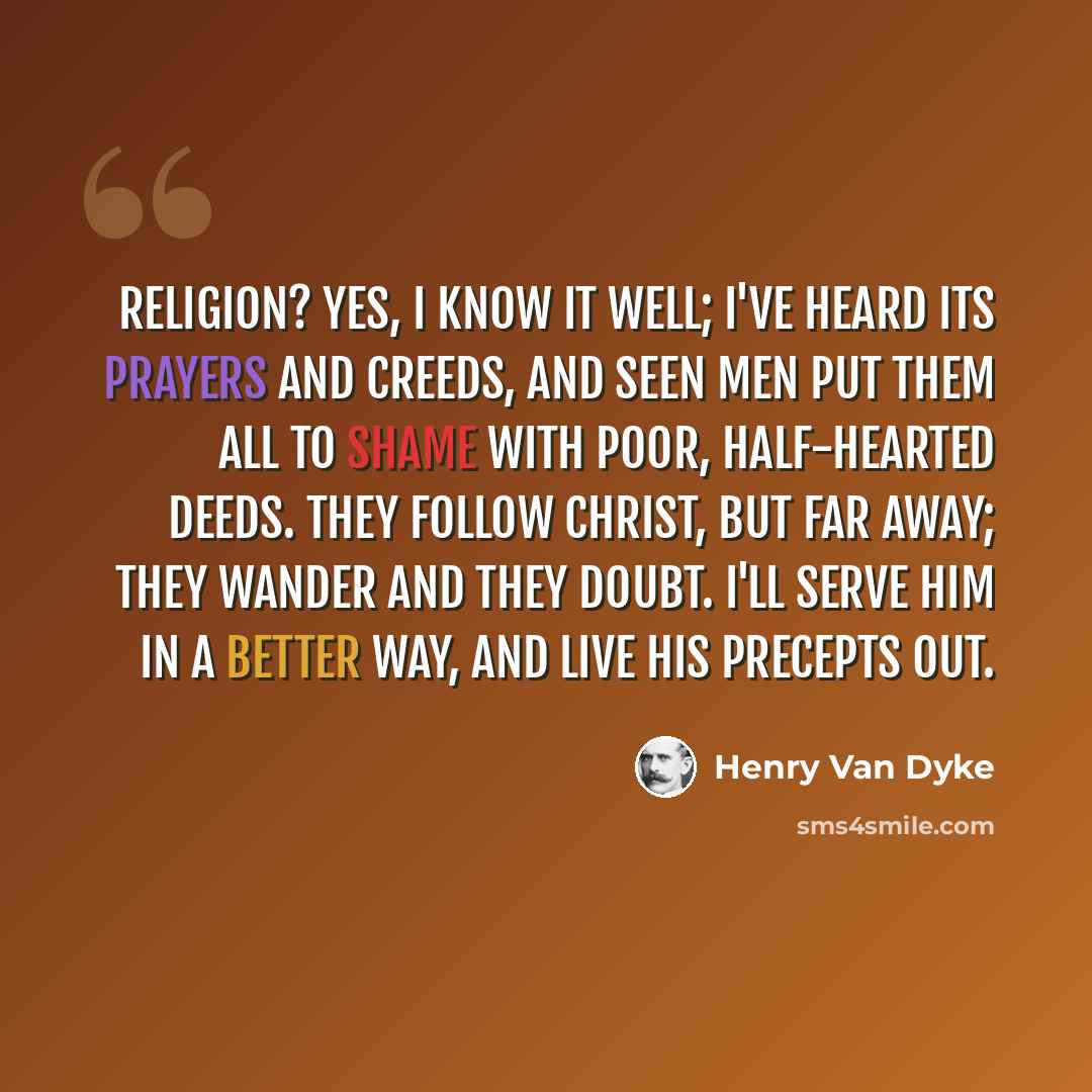 “Religion? Yes, I know it well; I've heard its prayers and creeds, And seen men put them all to shame with poor, half-hearted deeds. They follow Christ, but far away; they wander and they doubt. I'll serve him in a better way, and live his precepts out.” quote by Henry Van Dyke