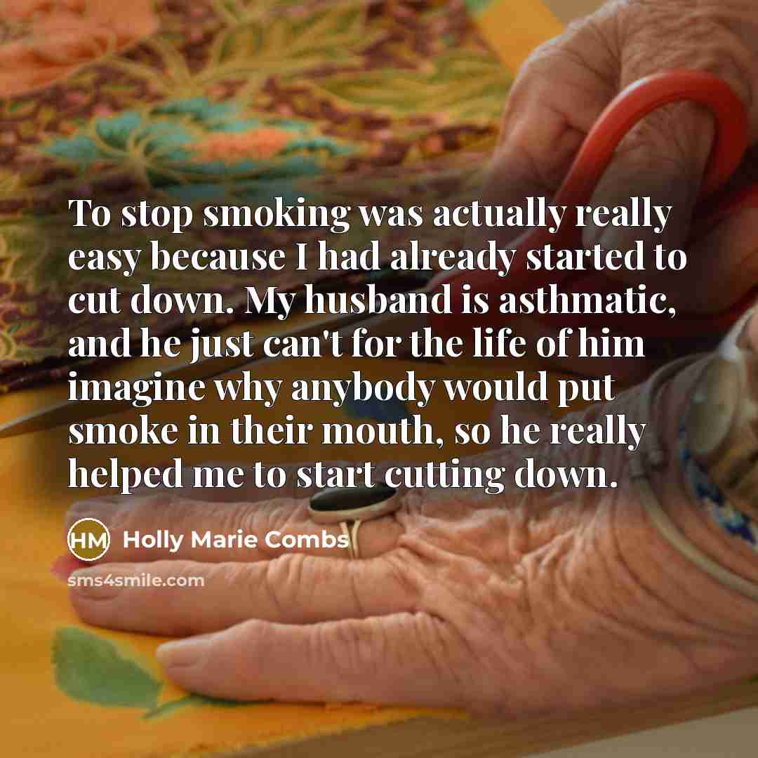 “To stop smoking was actually really easy because I had already started to cut down. My husband is asthmatic, and he just can't for the life of him imagine why anybody would put smoke in their mouth, so he really helped me to start cutting down.” quote by Holly Marie Combs