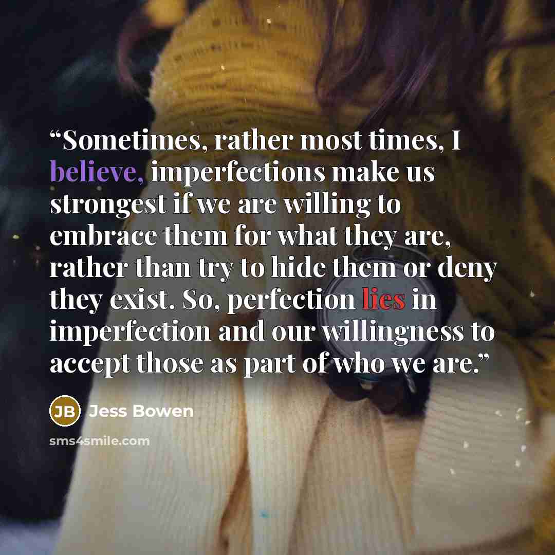 “Sometimes, rather most times, I believe, imperfections make us strongest if we are willing to embrace them for what they are, rather than try to hide them or deny they exist. So, perfection lies in imperfection and our willingness to accept those as part of who we are.” quote by Jess Bowen