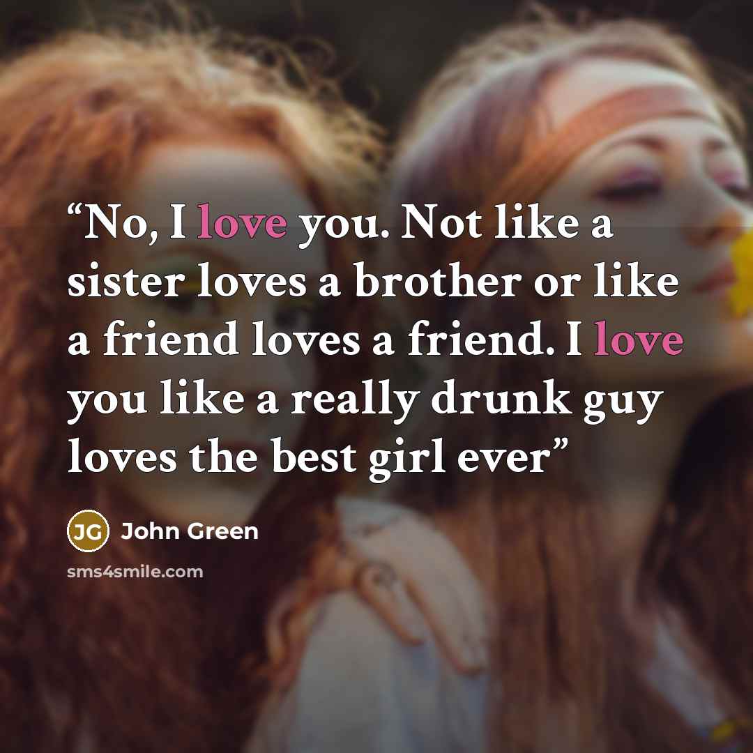 “No, I love you. Not like a sister loves a brother or like a friend loves a friend. I love you like a really drunk guy loves the best girl ever” quote by John Green