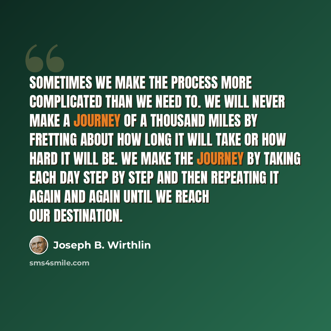 “Sometimes we make the process more complicated than we need to. We will never make a journey of a thousand miles by fretting about how long it will take or how hard it will be. We make the journey by taking each day step by step and then repeating it again and again until we reach our destination.” quote by Joseph B. Wirthlin