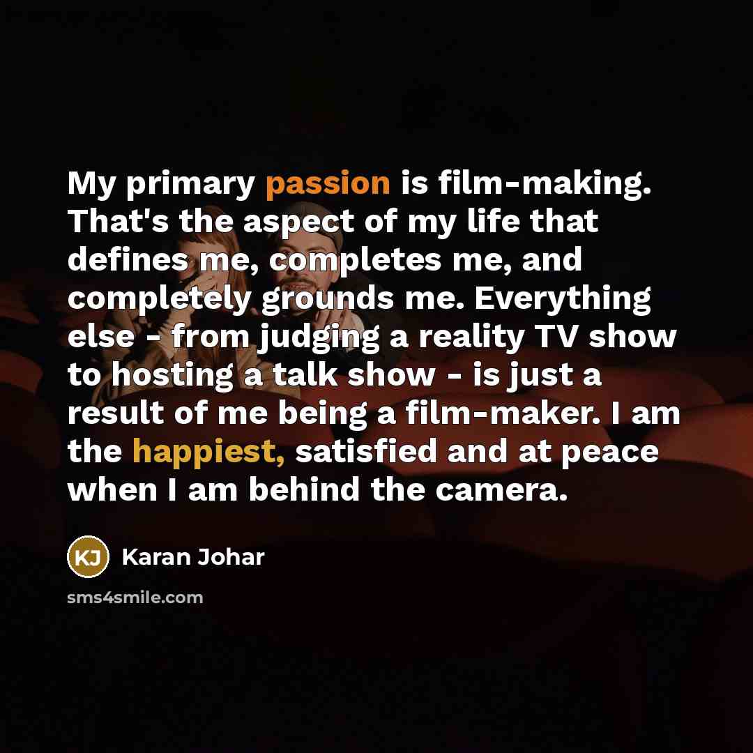 “My primary passion is film-making. That's the aspect of my life that defines me, completes me, and completely grounds me. Everything else - from judging a reality TV show to hosting a talk show - is just a result of me being a film-maker. I am the happiest, satisfied and at peace when I am behind…” quote by Karan Johar