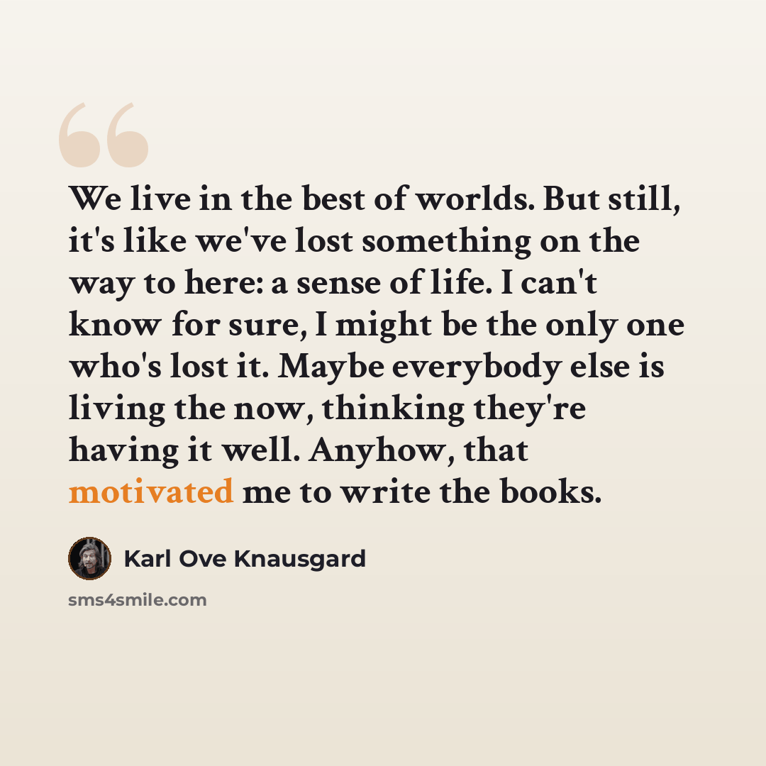 “We live in the best of worlds. But still, it's like we've lost something on the way to here: a sense of life. I can't know for sure, I might be the only one who's lost it. Maybe everybody else is living the now, thinking they're having it well. Anyhow, that motivated me to write the books.” quote by Karl Ove Knausgard
